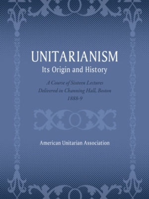 Unitarianism: Its Origin and History: A Course of Sixteen Lectures Delivered in Channing Hall, Boston, 1888-9